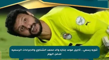 تنويه رسمي.. تأجيل موعد جنازة والد محمد الشناوي والإجراءات الرسمية للدفن اليوم